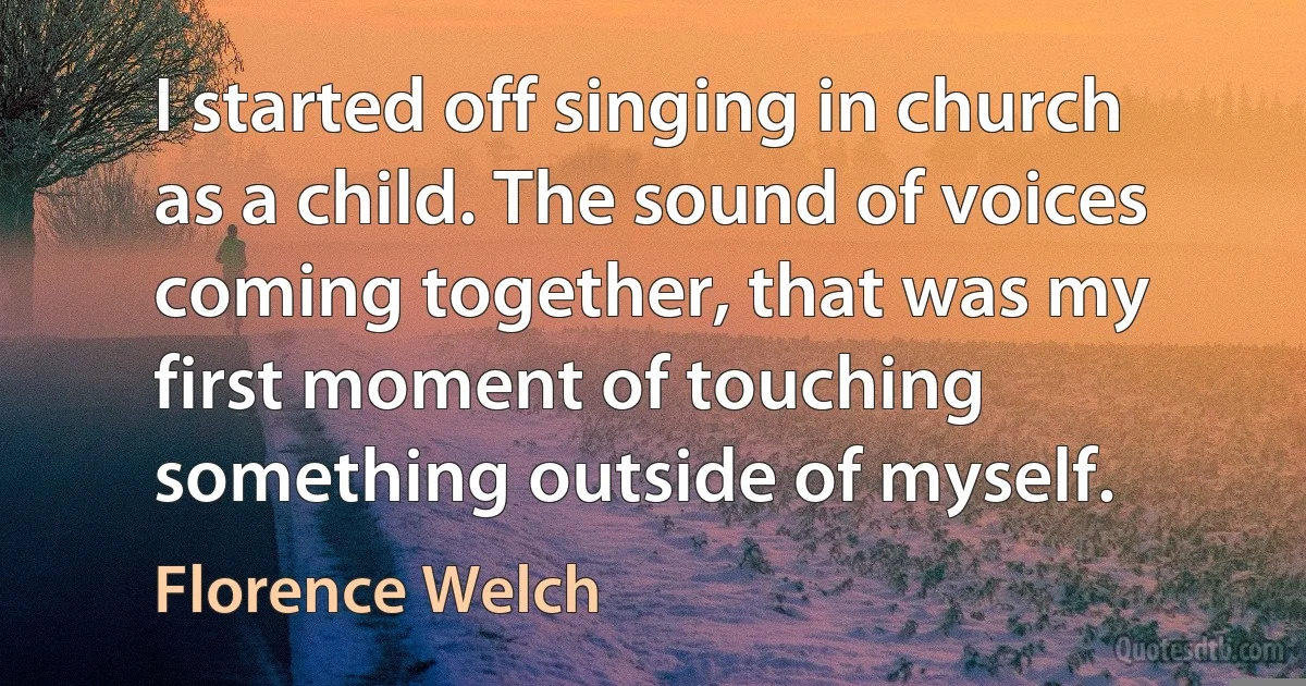 I started off singing in church as a child. The sound of voices coming together, that was my first moment of touching something outside of myself. (Florence Welch)