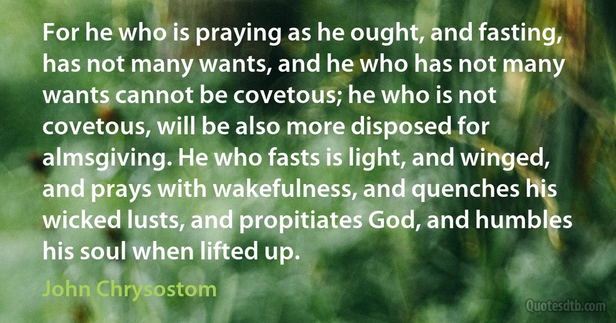 For he who is praying as he ought, and fasting, has not many wants, and he who has not many wants cannot be covetous; he who is not covetous, will be also more disposed for almsgiving. He who fasts is light, and winged, and prays with wakefulness, and quenches his wicked lusts, and propitiates God, and humbles his soul when lifted up. (John Chrysostom)