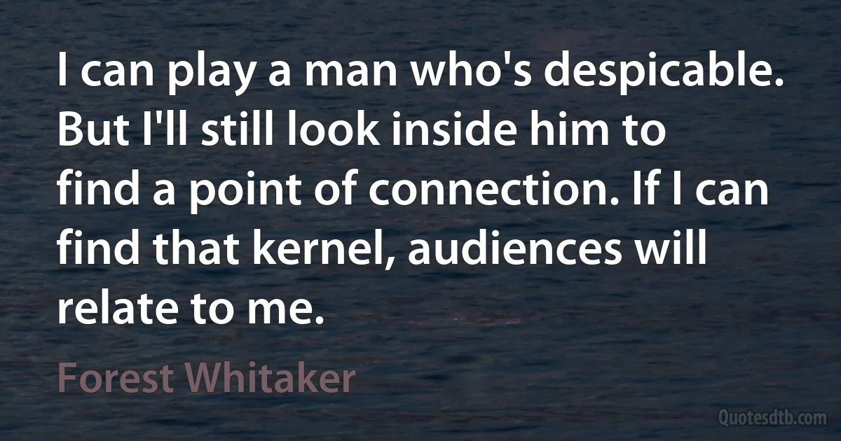 I can play a man who's despicable. But I'll still look inside him to find a point of connection. If I can find that kernel, audiences will relate to me. (Forest Whitaker)