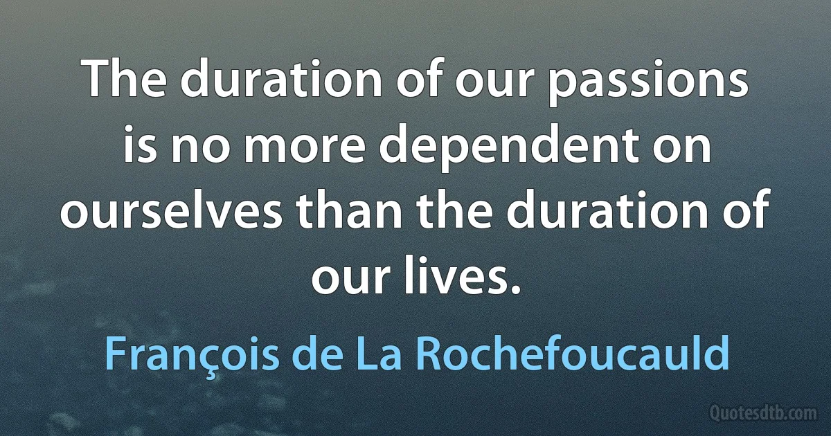 The duration of our passions is no more dependent on ourselves than the duration of our lives. (François de La Rochefoucauld)