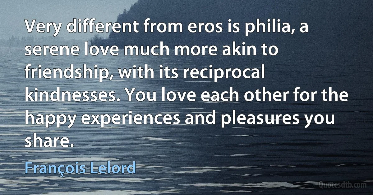 Very different from eros is philia, a serene love much more akin to friendship, with its reciprocal kindnesses. You love each other for the happy experiences and pleasures you share. (François Lelord)