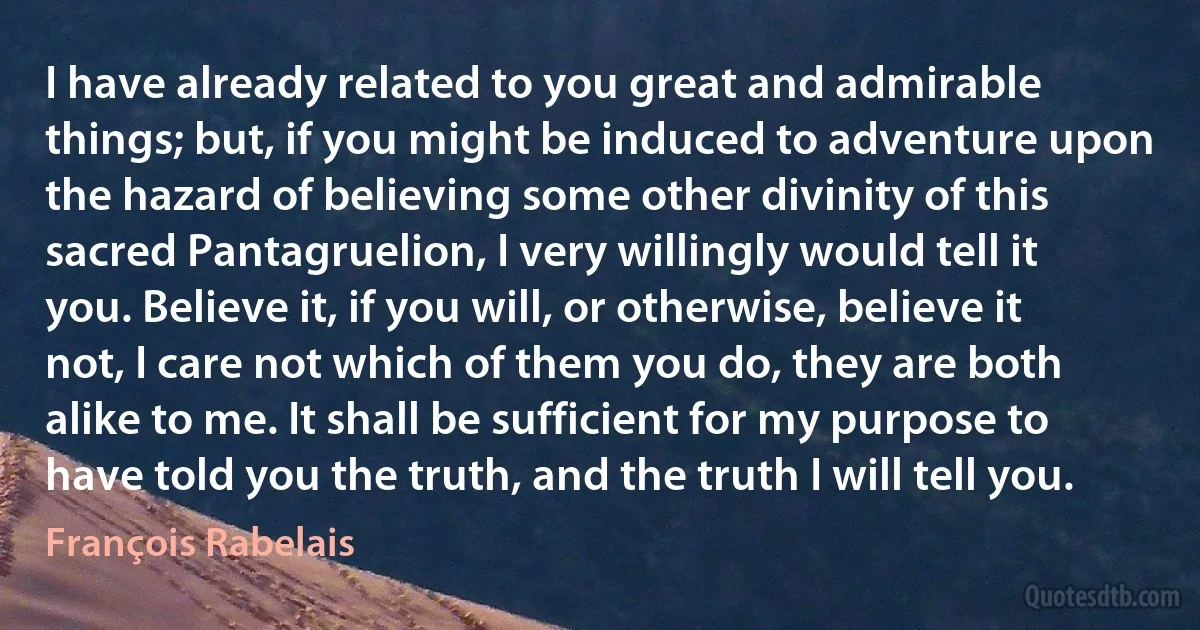 I have already related to you great and admirable things; but, if you might be induced to adventure upon the hazard of believing some other divinity of this sacred Pantagruelion, I very willingly would tell it you. Believe it, if you will, or otherwise, believe it not, I care not which of them you do, they are both alike to me. It shall be sufficient for my purpose to have told you the truth, and the truth I will tell you. (François Rabelais)