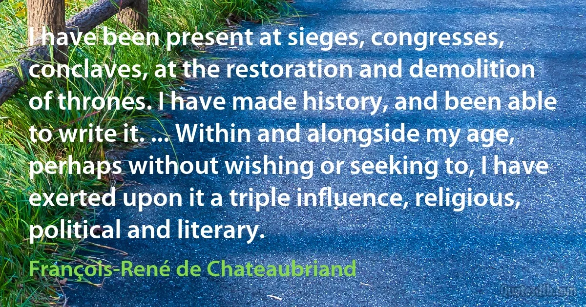 I have been present at sieges, congresses, conclaves, at the restoration and demolition of thrones. I have made history, and been able to write it. ... Within and alongside my age, perhaps without wishing or seeking to, I have exerted upon it a triple influence, religious, political and literary. (François-René de Chateaubriand)