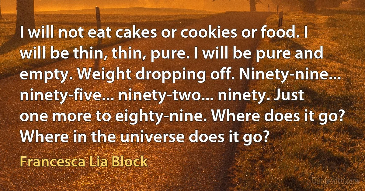 I will not eat cakes or cookies or food. I will be thin, thin, pure. I will be pure and empty. Weight dropping off. Ninety-nine... ninety-five... ninety-two... ninety. Just one more to eighty-nine. Where does it go? Where in the universe does it go? (Francesca Lia Block)