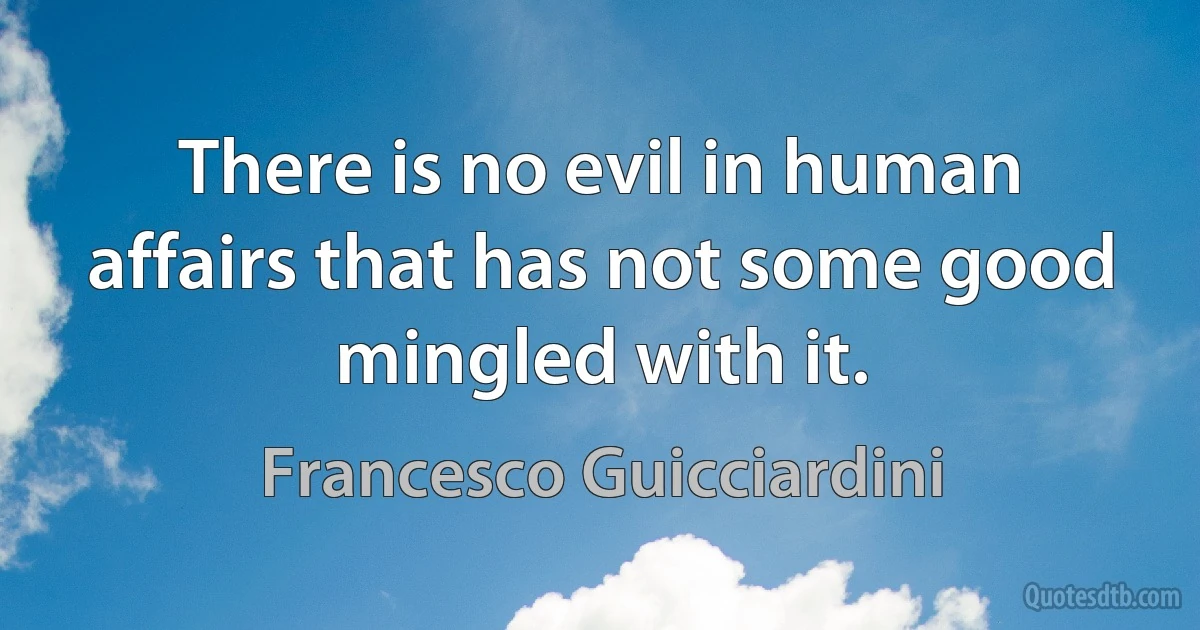 There is no evil in human affairs that has not some good mingled with it. (Francesco Guicciardini)