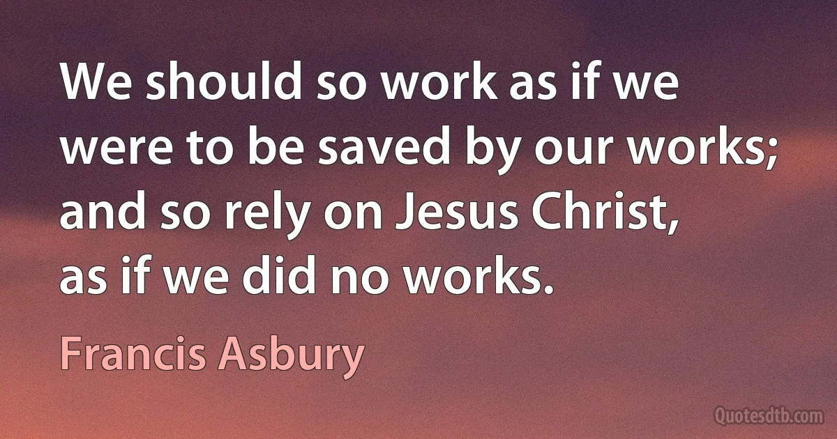 We should so work as if we were to be saved by our works; and so rely on Jesus Christ, as if we did no works. (Francis Asbury)