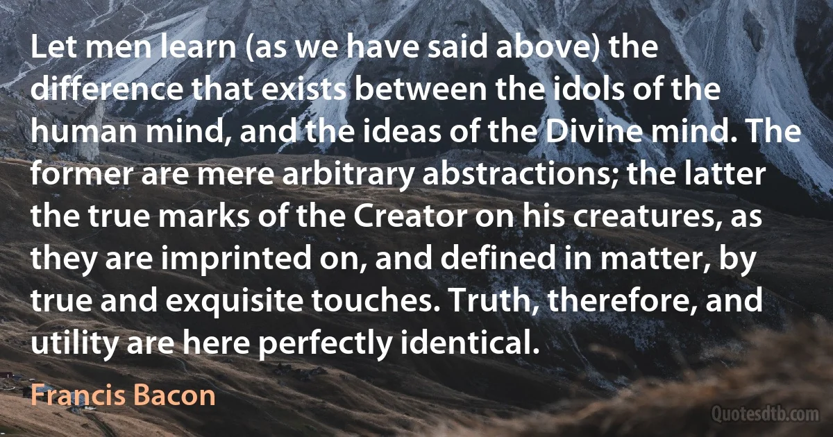 Let men learn (as we have said above) the difference that exists between the idols of the human mind, and the ideas of the Divine mind. The former are mere arbitrary abstractions; the latter the true marks of the Creator on his creatures, as they are imprinted on, and defined in matter, by true and exquisite touches. Truth, therefore, and utility are here perfectly identical. (Francis Bacon)