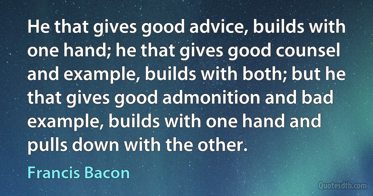 He that gives good advice, builds with one hand; he that gives good counsel and example, builds with both; but he that gives good admonition and bad example, builds with one hand and pulls down with the other. (Francis Bacon)