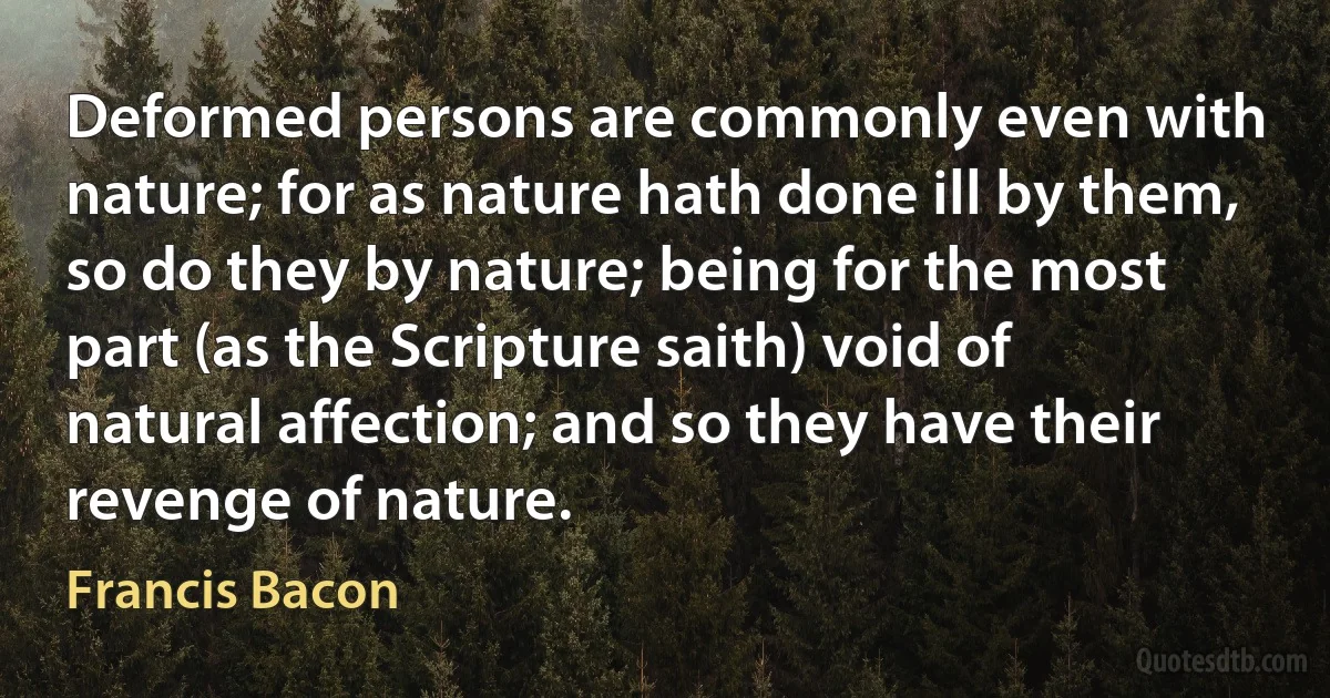 Deformed persons are commonly even with nature; for as nature hath done ill by them, so do they by nature; being for the most part (as the Scripture saith) void of natural affection; and so they have their revenge of nature. (Francis Bacon)