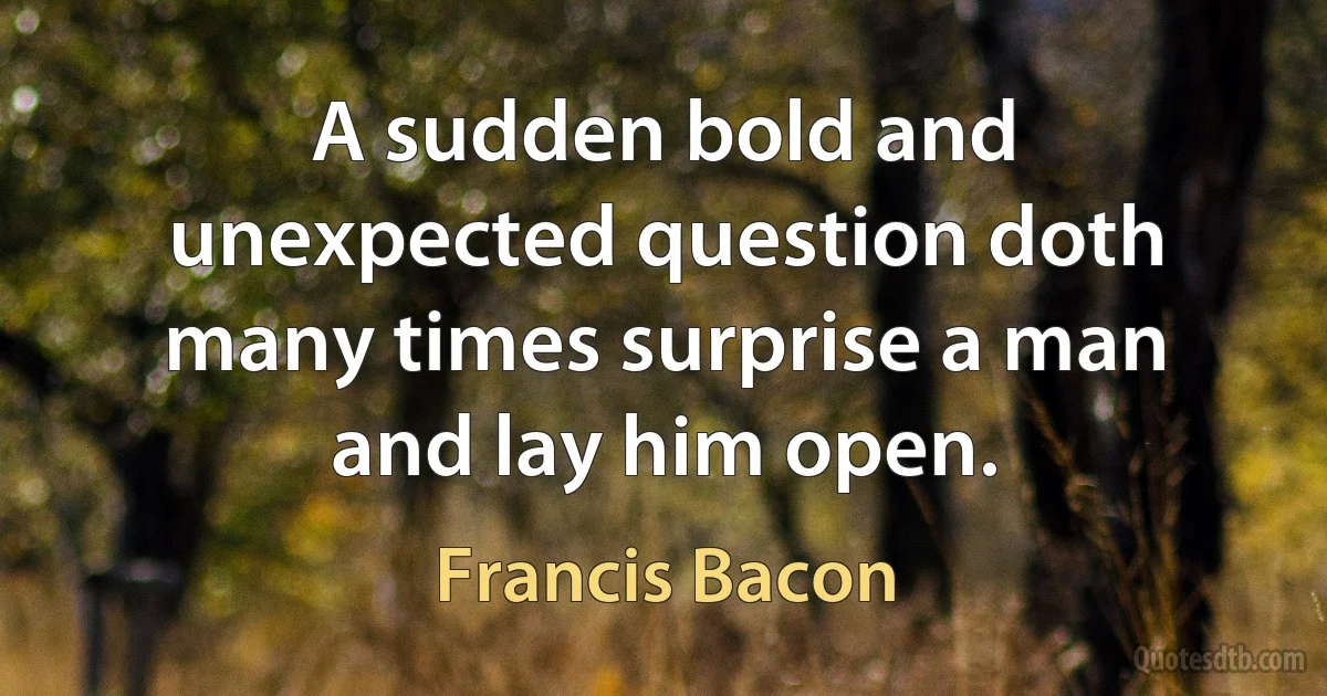 A sudden bold and unexpected question doth many times surprise a man and lay him open. (Francis Bacon)