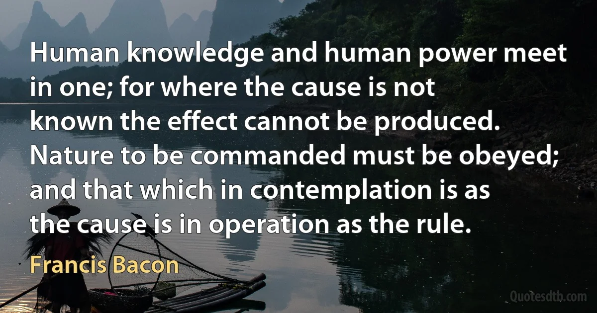 Human knowledge and human power meet in one; for where the cause is not known the effect cannot be produced. Nature to be commanded must be obeyed; and that which in contemplation is as the cause is in operation as the rule. (Francis Bacon)