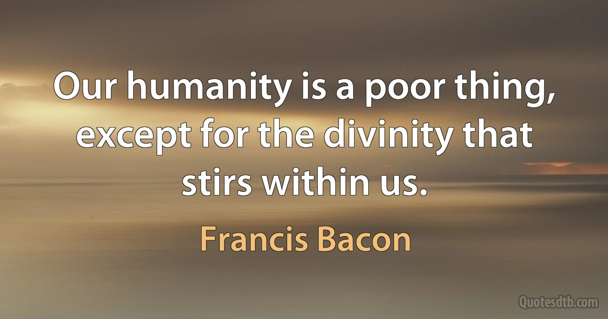 Our humanity is a poor thing, except for the divinity that stirs within us. (Francis Bacon)