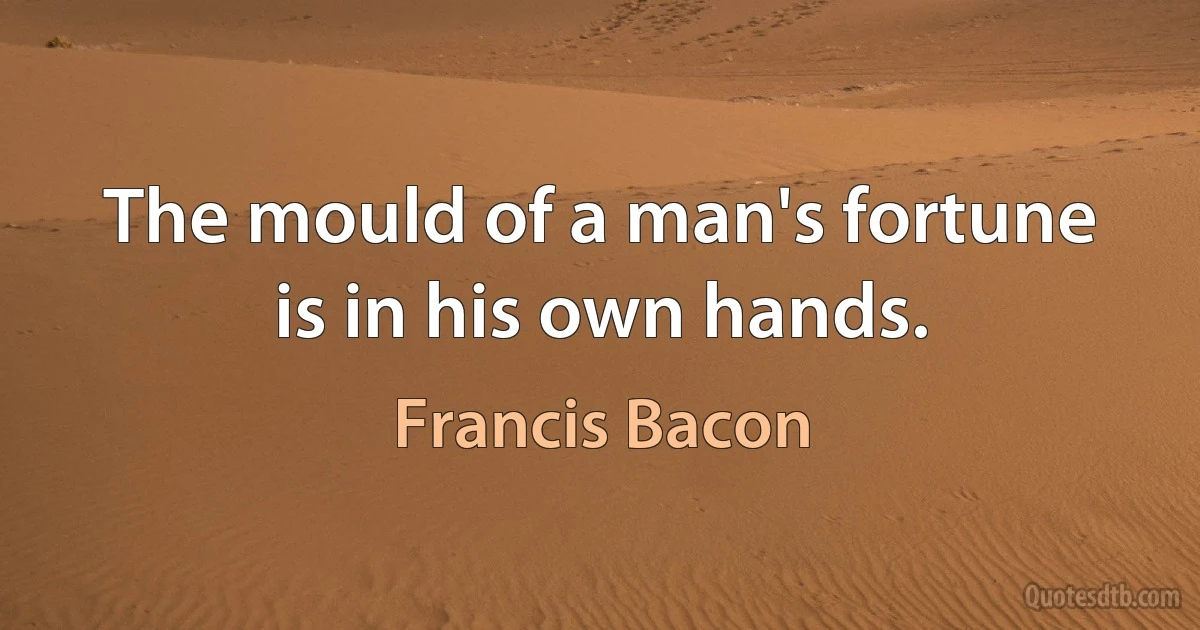 The mould of a man's fortune is in his own hands. (Francis Bacon)