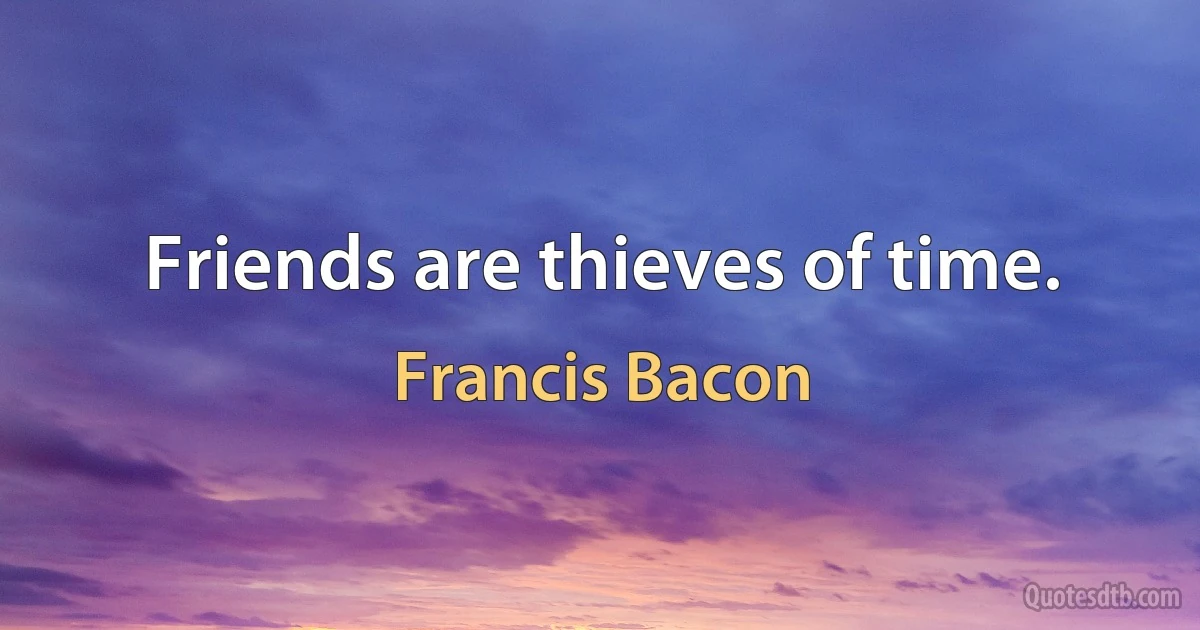 Friends are thieves of time. (Francis Bacon)