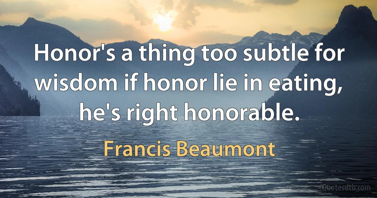 Honor's a thing too subtle for wisdom if honor lie in eating, he's right honorable. (Francis Beaumont)