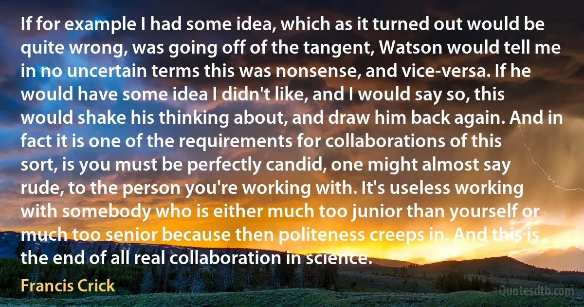 If for example I had some idea, which as it turned out would be quite wrong, was going off of the tangent, Watson would tell me in no uncertain terms this was nonsense, and vice-versa. If he would have some idea I didn't like, and I would say so, this would shake his thinking about, and draw him back again. And in fact it is one of the requirements for collaborations of this sort, is you must be perfectly candid, one might almost say rude, to the person you're working with. It's useless working with somebody who is either much too junior than yourself or much too senior because then politeness creeps in. And this is the end of all real collaboration in science. (Francis Crick)