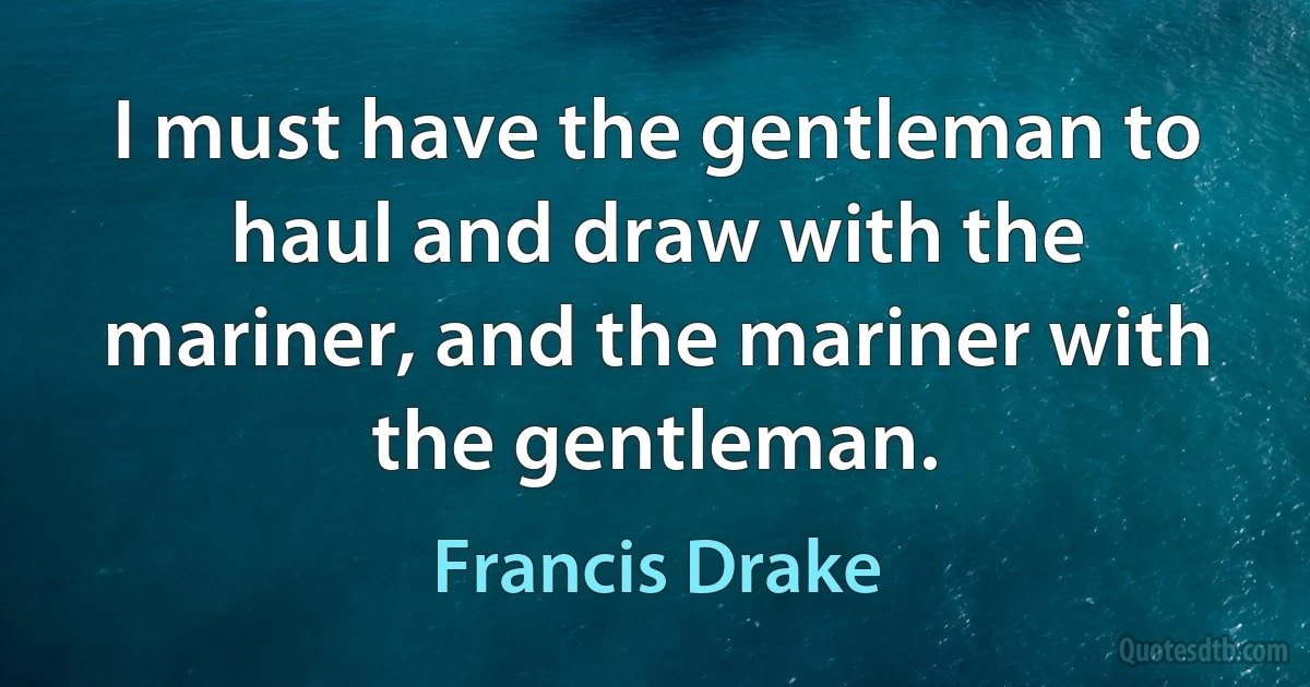 I must have the gentleman to haul and draw with the mariner, and the mariner with the gentleman. (Francis Drake)