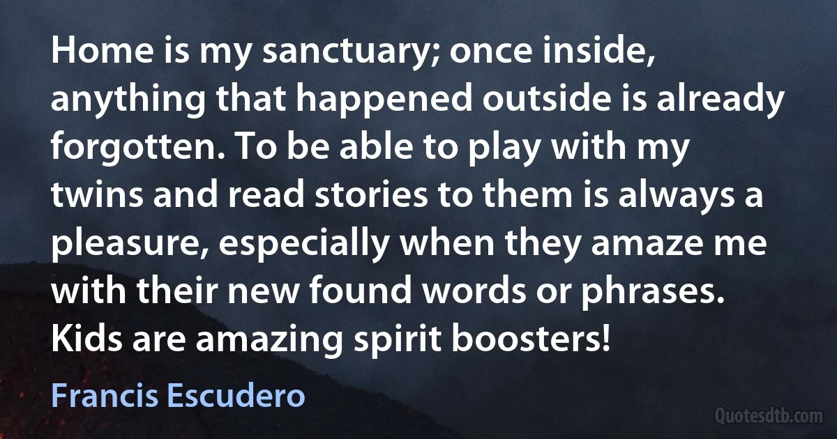 Home is my sanctuary; once inside, anything that happened outside is already forgotten. To be able to play with my twins and read stories to them is always a pleasure, especially when they amaze me with their new found words or phrases. Kids are amazing spirit boosters! (Francis Escudero)