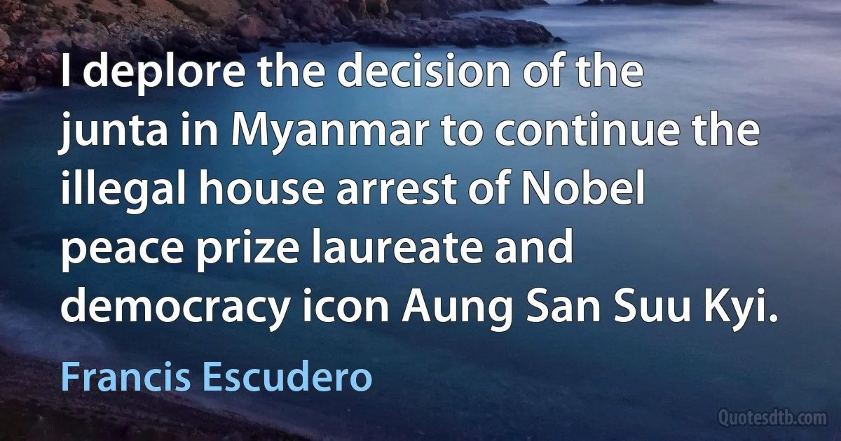 I deplore the decision of the junta in Myanmar to continue the illegal house arrest of Nobel peace prize laureate and democracy icon Aung San Suu Kyi. (Francis Escudero)