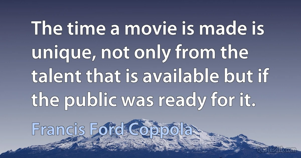 The time a movie is made is unique, not only from the talent that is available but if the public was ready for it. (Francis Ford Coppola)