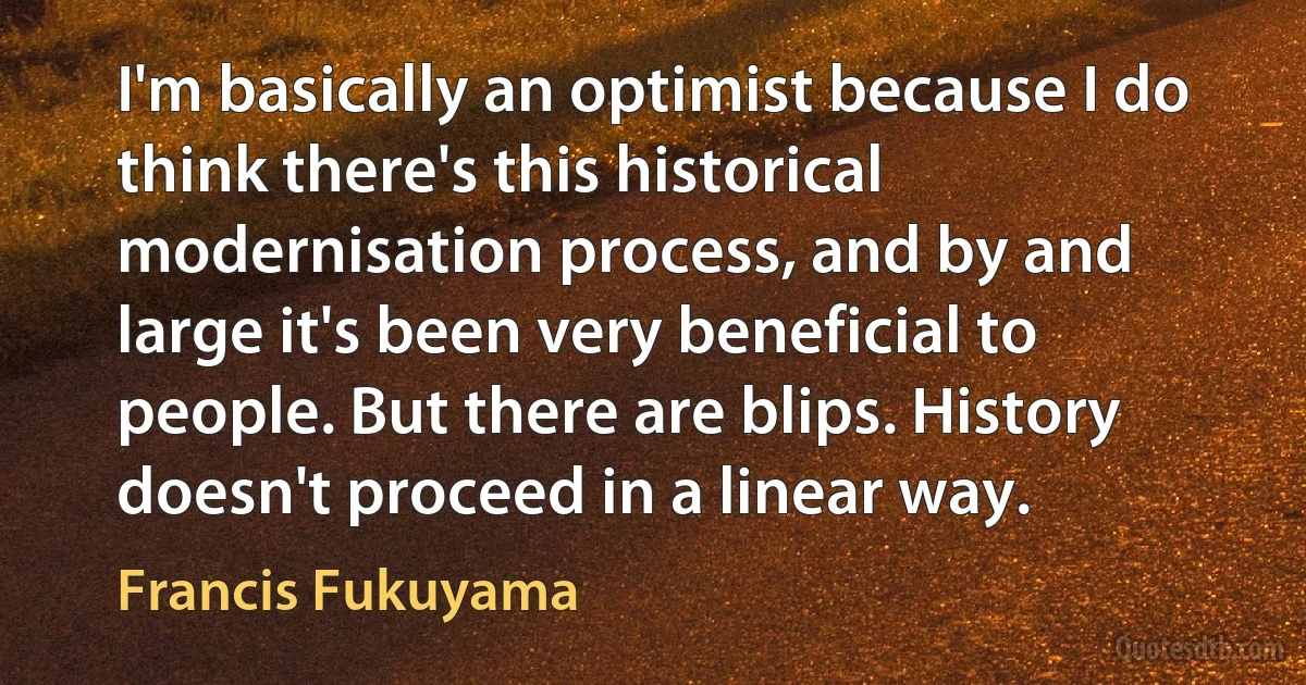 I'm basically an optimist because I do think there's this historical modernisation process, and by and large it's been very beneficial to people. But there are blips. History doesn't proceed in a linear way. (Francis Fukuyama)