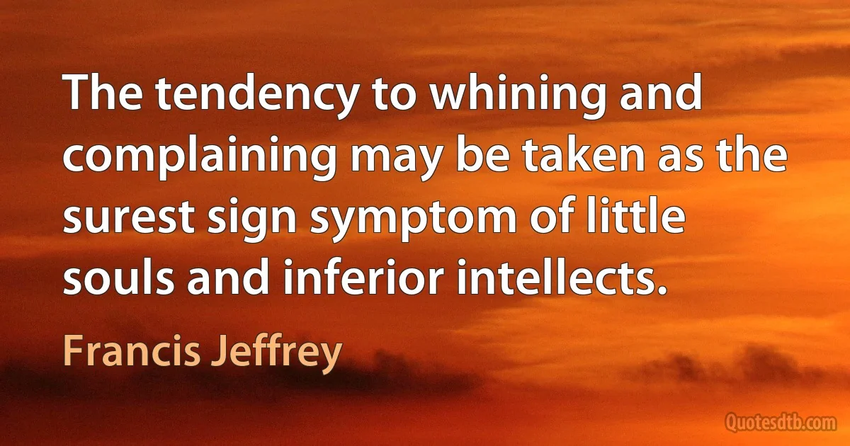 The tendency to whining and complaining may be taken as the surest sign symptom of little souls and inferior intellects. (Francis Jeffrey)