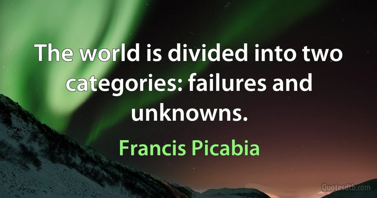 The world is divided into two categories: failures and unknowns. (Francis Picabia)