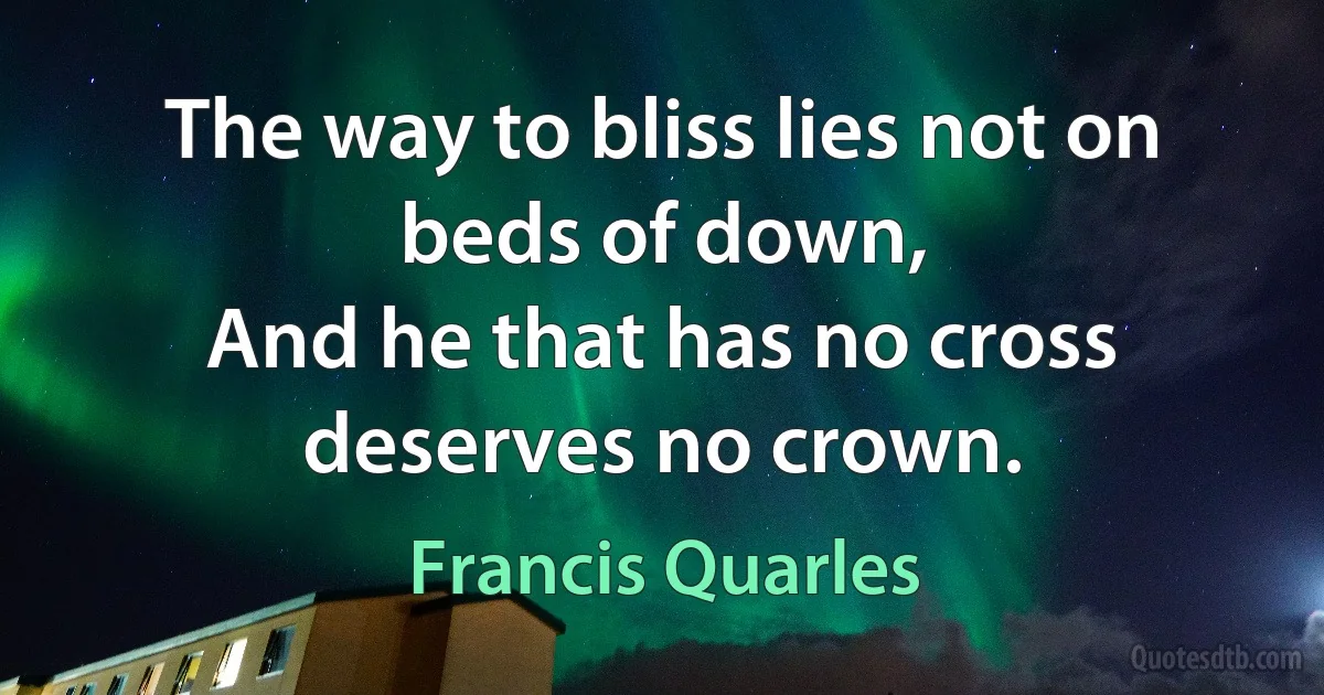 The way to bliss lies not on beds of down,
And he that has no cross deserves no crown. (Francis Quarles)