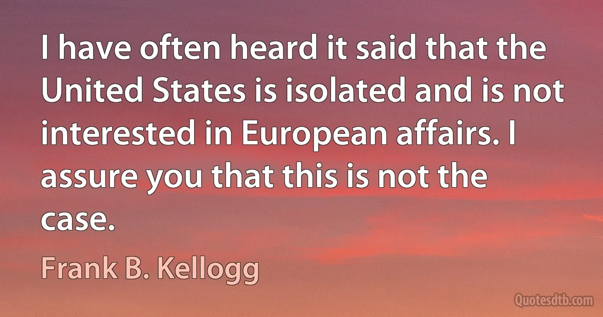 I have often heard it said that the United States is isolated and is not interested in European affairs. I assure you that this is not the case. (Frank B. Kellogg)