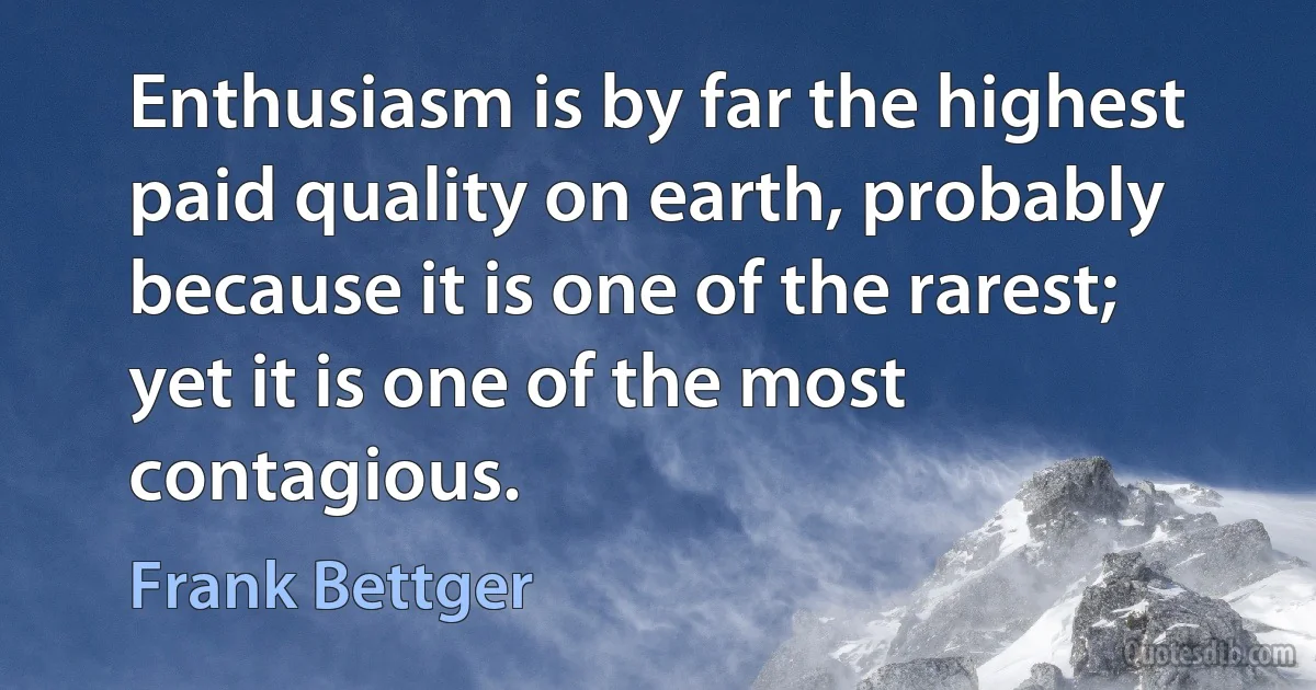 Enthusiasm is by far the highest paid quality on earth, probably because it is one of the rarest; yet it is one of the most contagious. (Frank Bettger)