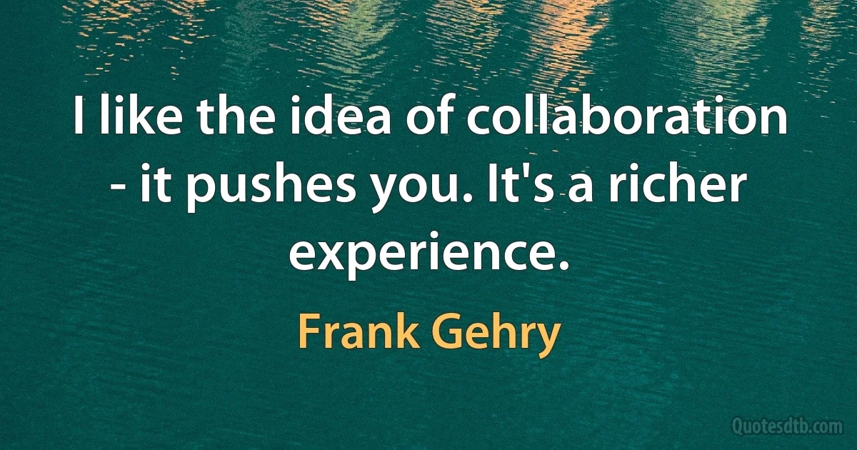 I like the idea of collaboration - it pushes you. It's a richer experience. (Frank Gehry)