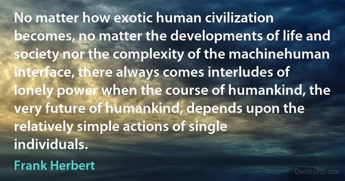 No matter how exotic human civilization becomes, no matter the developments of life and society nor the complexity of the machinehuman interface, there always comes interludes of lonely power when the course of humankind, the very future of humankind, depends upon the relatively simple actions of single individuals. (Frank Herbert)