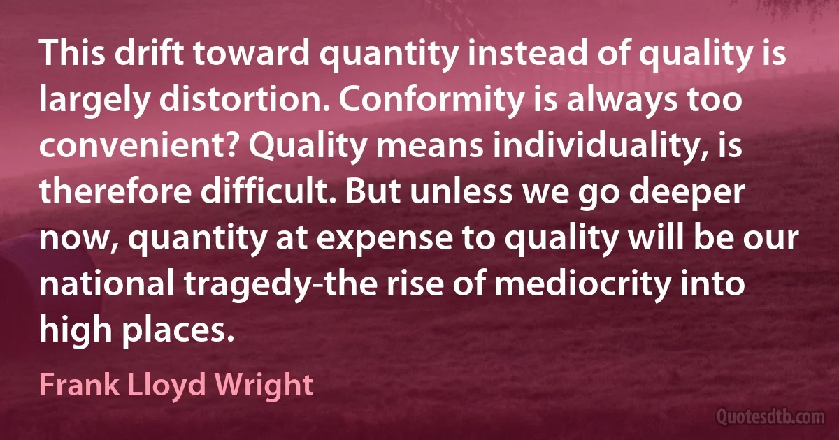 This drift toward quantity instead of quality is largely distortion. Conformity is always too convenient? Quality means individuality, is therefore difficult. But unless we go deeper now, quantity at expense to quality will be our national tragedy-the rise of mediocrity into high places. (Frank Lloyd Wright)