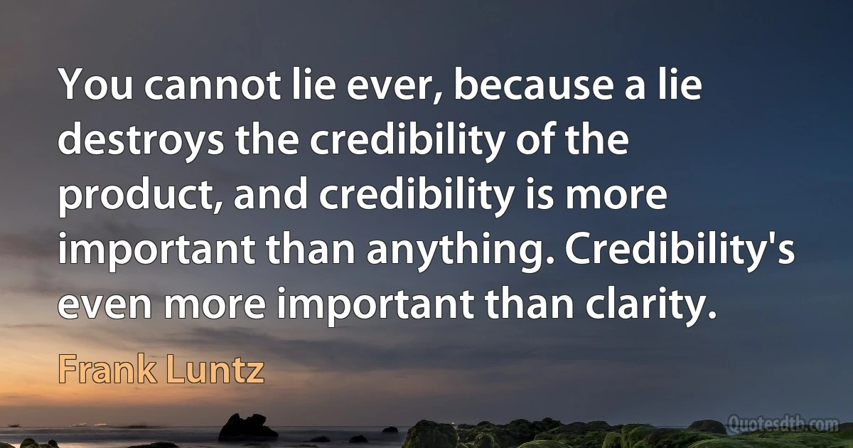 You cannot lie ever, because a lie destroys the credibility of the product, and credibility is more important than anything. Credibility's even more important than clarity. (Frank Luntz)