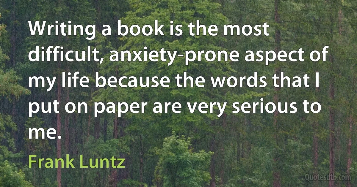 Writing a book is the most difficult, anxiety-prone aspect of my life because the words that I put on paper are very serious to me. (Frank Luntz)