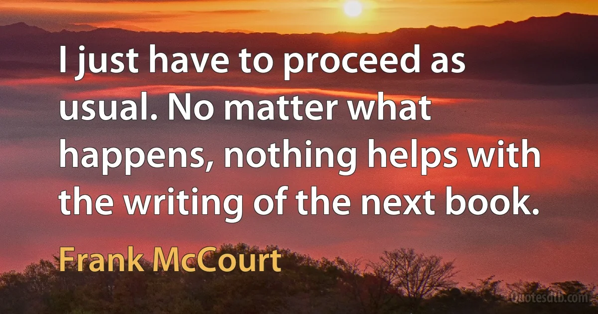 I just have to proceed as usual. No matter what happens, nothing helps with the writing of the next book. (Frank McCourt)