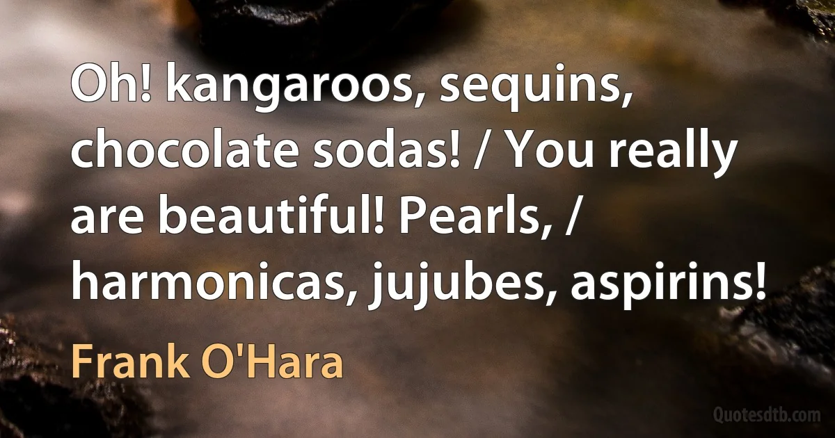 Oh! kangaroos, sequins, chocolate sodas! / You really are beautiful! Pearls, / harmonicas, jujubes, aspirins! (Frank O'Hara)