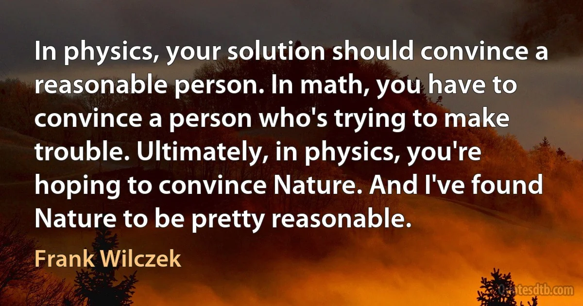 In physics, your solution should convince a reasonable person. In math, you have to convince a person who's trying to make trouble. Ultimately, in physics, you're hoping to convince Nature. And I've found Nature to be pretty reasonable. (Frank Wilczek)