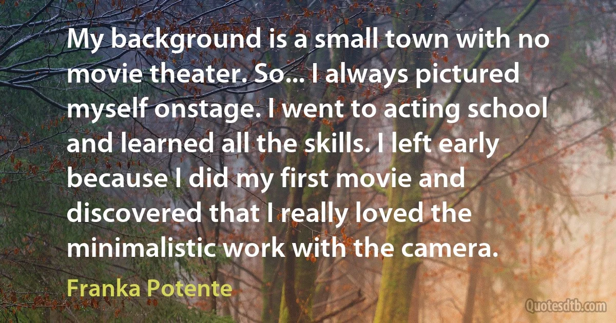 My background is a small town with no movie theater. So... I always pictured myself onstage. I went to acting school and learned all the skills. I left early because I did my first movie and discovered that I really loved the minimalistic work with the camera. (Franka Potente)