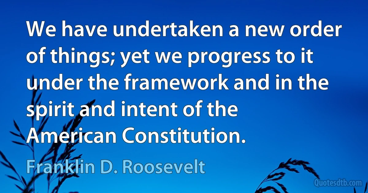 We have undertaken a new order of things; yet we progress to it under the framework and in the spirit and intent of the American Constitution. (Franklin D. Roosevelt)