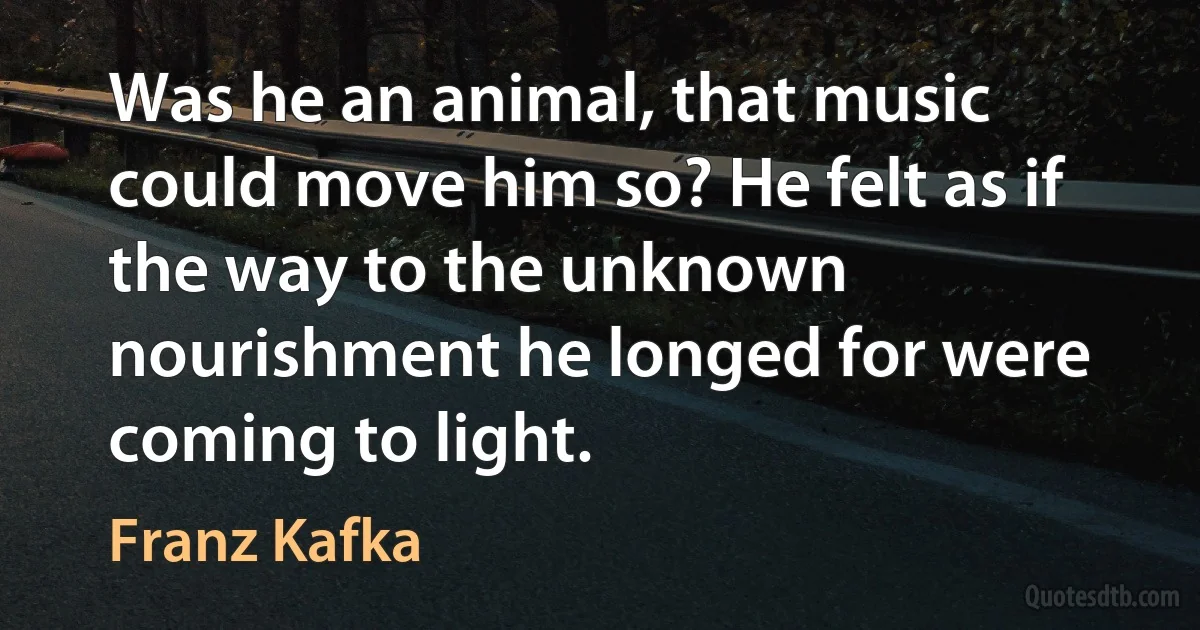 Was he an animal, that music could move him so? He felt as if the way to the unknown nourishment he longed for were coming to light. (Franz Kafka)