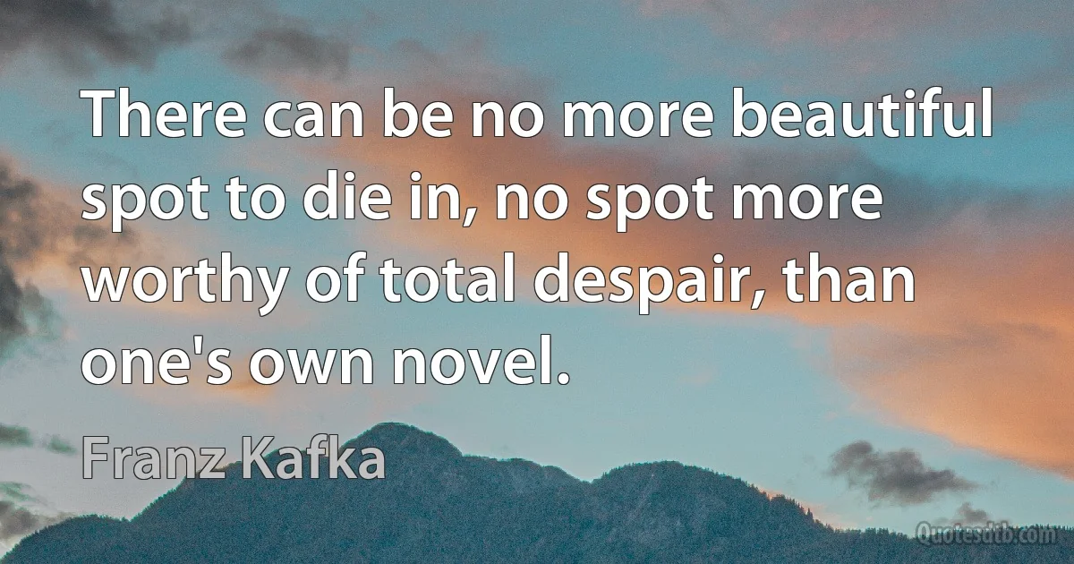 There can be no more beautiful spot to die in, no spot more worthy of total despair, than one's own novel. (Franz Kafka)