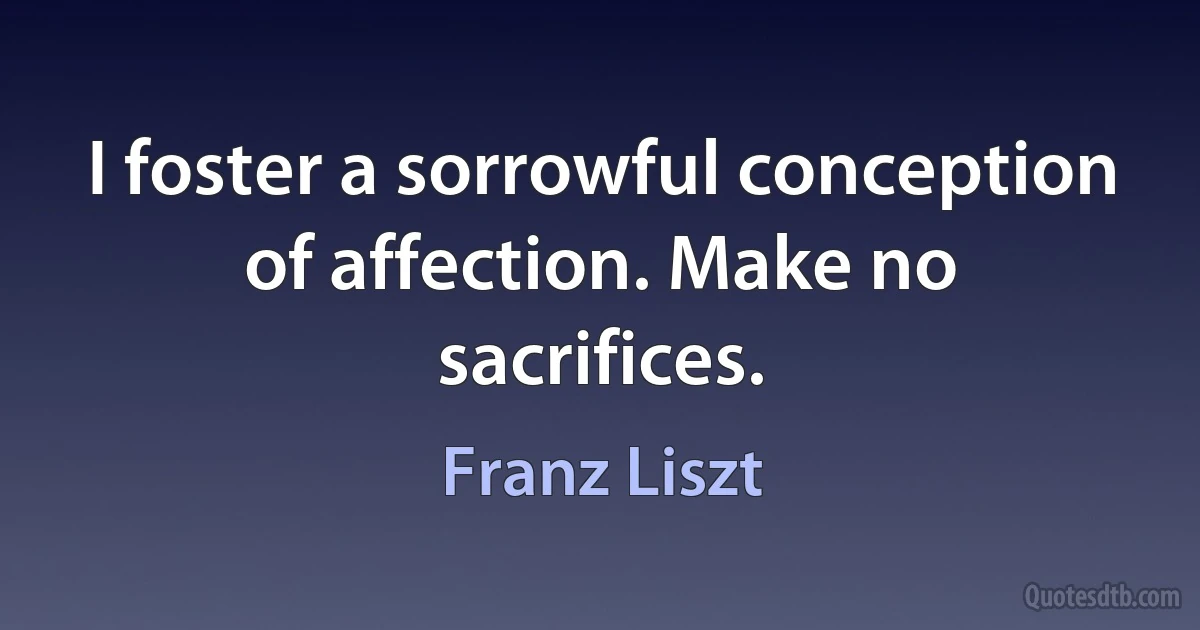 I foster a sorrowful conception of affection. Make no sacrifices. (Franz Liszt)