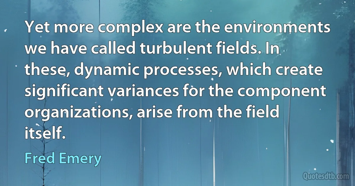 Yet more complex are the environments we have called turbulent fields. In these, dynamic processes, which create significant variances for the component organizations, arise from the field itself. (Fred Emery)