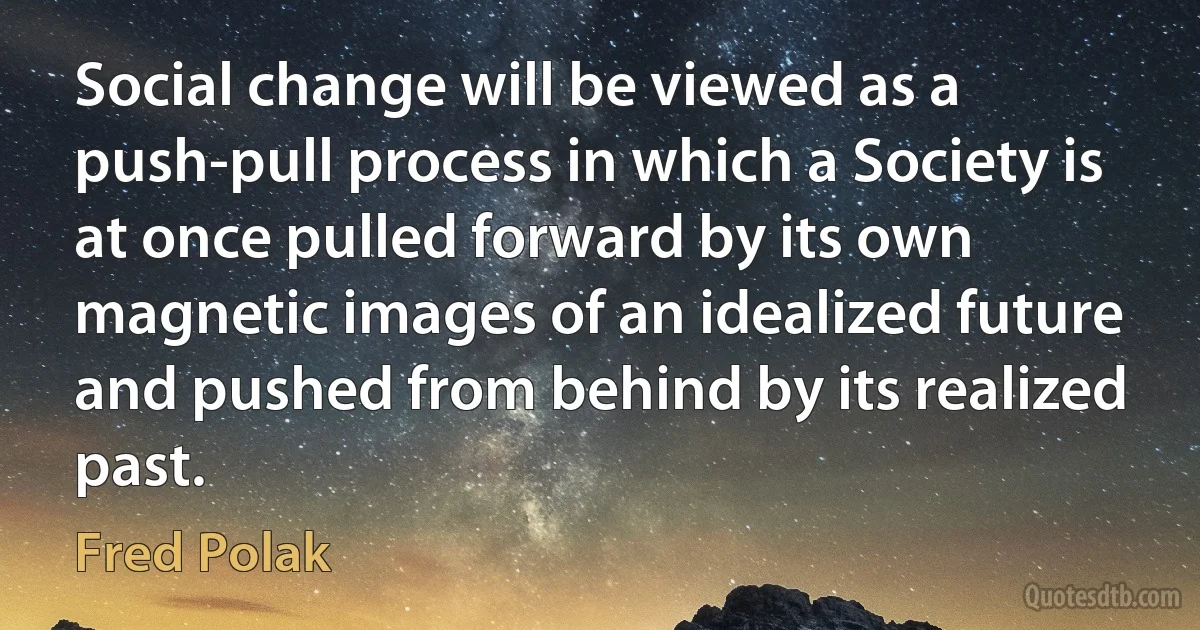 Social change will be viewed as a push-pull process in which a Society is at once pulled forward by its own magnetic images of an idealized future and pushed from behind by its realized past. (Fred Polak)