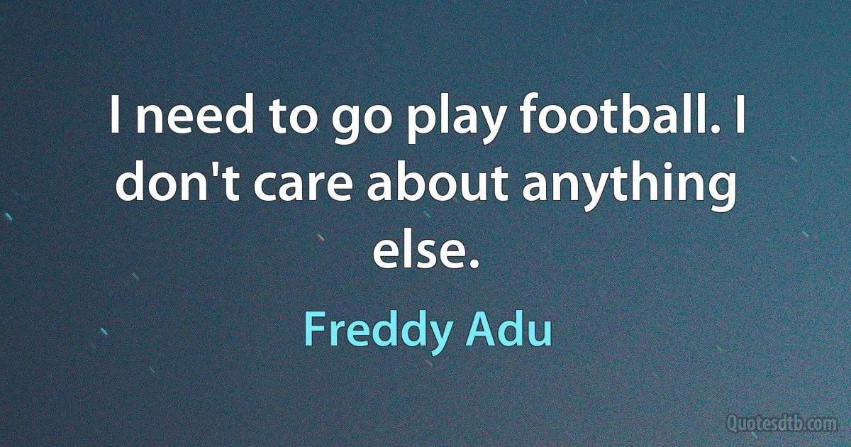 I need to go play football. I don't care about anything else. (Freddy Adu)