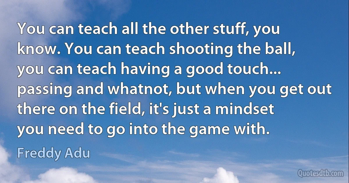 You can teach all the other stuff, you know. You can teach shooting the ball, you can teach having a good touch... passing and whatnot, but when you get out there on the field, it's just a mindset you need to go into the game with. (Freddy Adu)