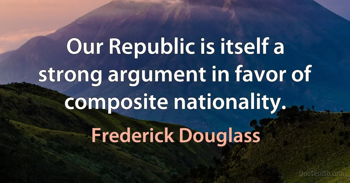 Our Republic is itself a strong argument in favor of composite nationality. (Frederick Douglass)