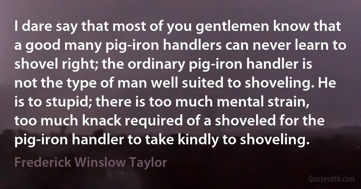 I dare say that most of you gentlemen know that a good many pig-iron handlers can never learn to shovel right; the ordinary pig-iron handler is not the type of man well suited to shoveling. He is to stupid; there is too much mental strain, too much knack required of a shoveled for the pig-iron handler to take kindly to shoveling. (Frederick Winslow Taylor)