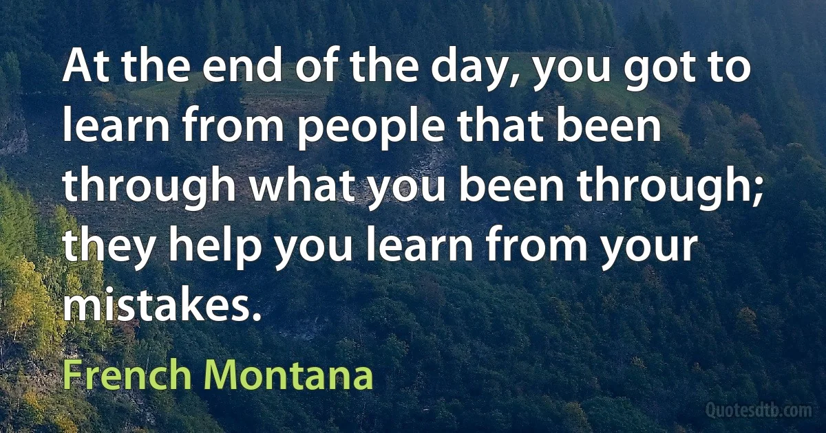 At the end of the day, you got to learn from people that been through what you been through; they help you learn from your mistakes. (French Montana)